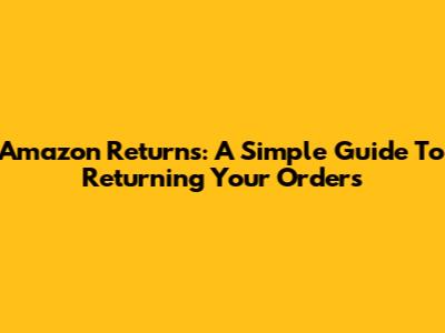 Amazon Returns: A Simple Guide To Returning Your Orders