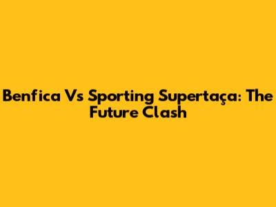 Benfica Vs Sporting Supertaça: The Future Clash