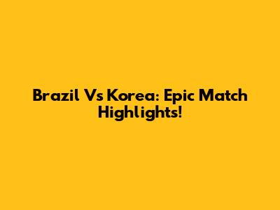 Brazil Vs Korea: Epic Match Highlights!