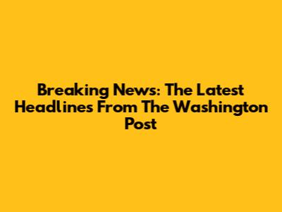 Breaking News: The Latest Headlines From The Washington Post