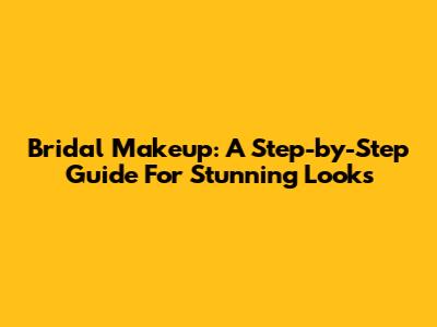 Bridal Makeup: A Step-by-Step Guide For Stunning Looks