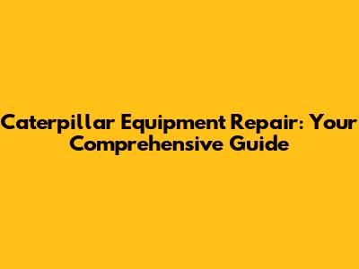 Caterpillar Equipment Repair: Your Comprehensive Guide