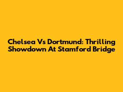 Chelsea Vs Dortmund: Thrilling Showdown At Stamford Bridge