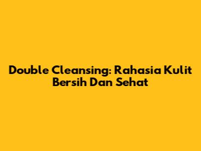 Double Cleansing: Rahasia Kulit Bersih Dan Sehat