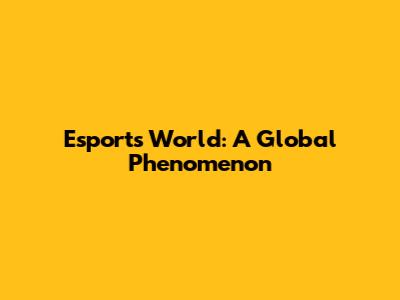 Esports World: A Global Phenomenon