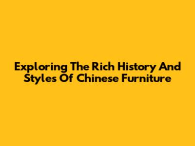 Exploring The Rich History And Styles Of Chinese Furniture