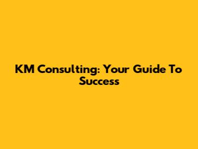 KM Consulting: Your Guide To Success