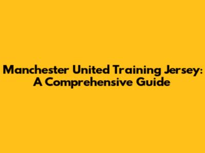 Manchester United Training Jersey: A Comprehensive Guide