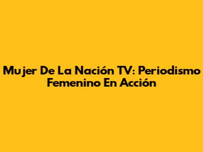 Mujer De La Nación TV: Periodismo Femenino En Acción