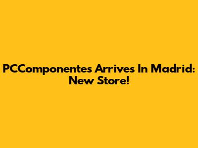 PCComponentes Arrives In Madrid: New Store!