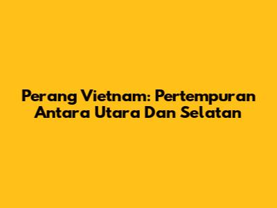 Perang Vietnam: Pertempuran Antara Utara Dan Selatan