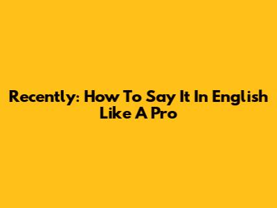 Recently: How To Say It In English Like A Pro