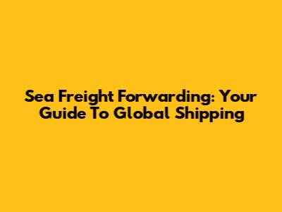 Sea Freight Forwarding: Your Guide To Global Shipping