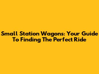 Small Station Wagons: Your Guide To Finding The Perfect Ride