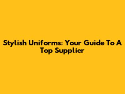 Stylish Uniforms: Your Guide To A Top Supplier