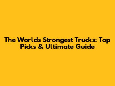 The World's Strongest Trucks: Top Picks & Ultimate Guide