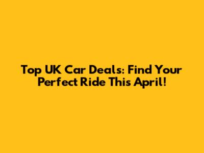 Top UK Car Deals: Find Your Perfect Ride This April!