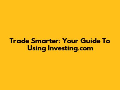 Trade Smarter: Your Guide To Using Investing.com