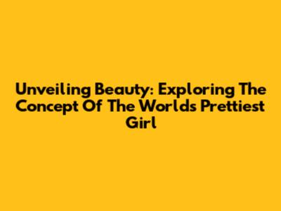 Unveiling Beauty: Exploring The Concept Of The World's Prettiest Girl