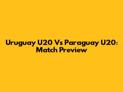 Uruguay U20 Vs Paraguay U20: Match Preview
