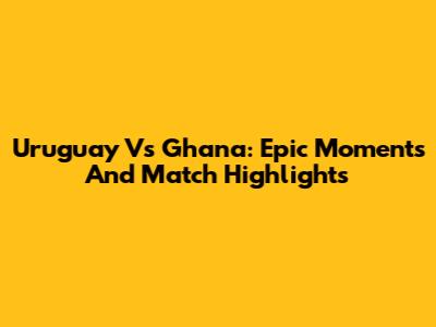 Uruguay Vs Ghana: Epic Moments And Match Highlights