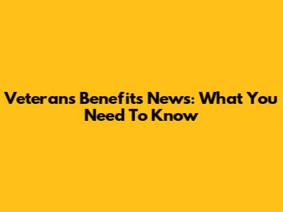 Veterans Benefits News: What You Need To Know